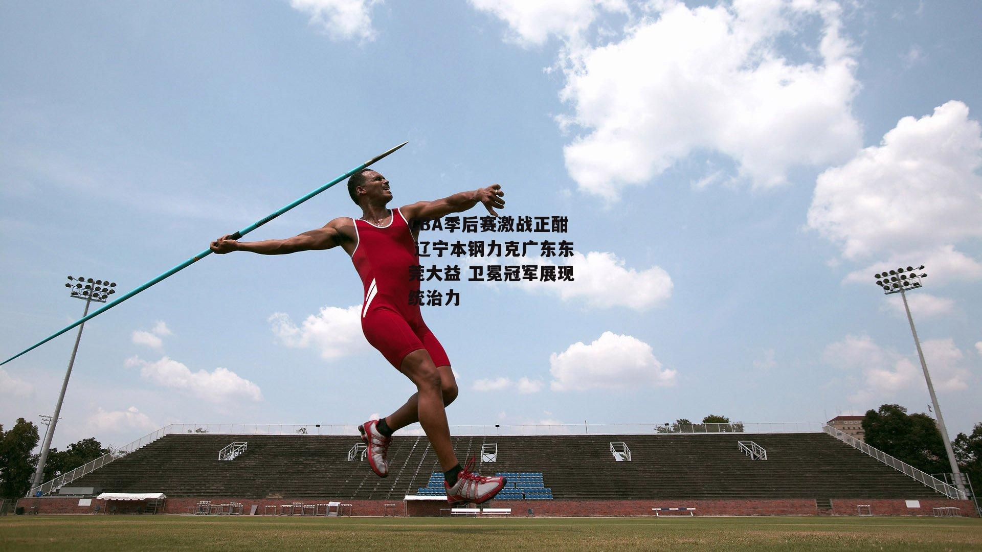 CBA季后赛激战正酣 辽宁本钢力克广东东莞大益 卫冕冠军展现统治力