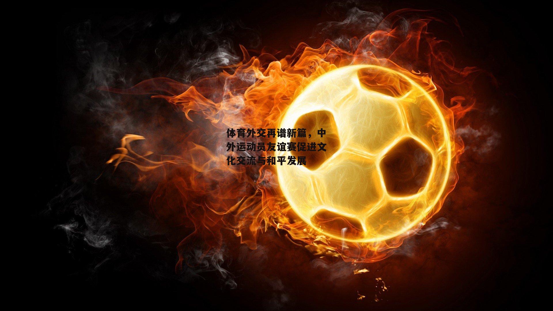 体育外交再谱新篇,中外运动员友谊赛促进文化交流与和平发展