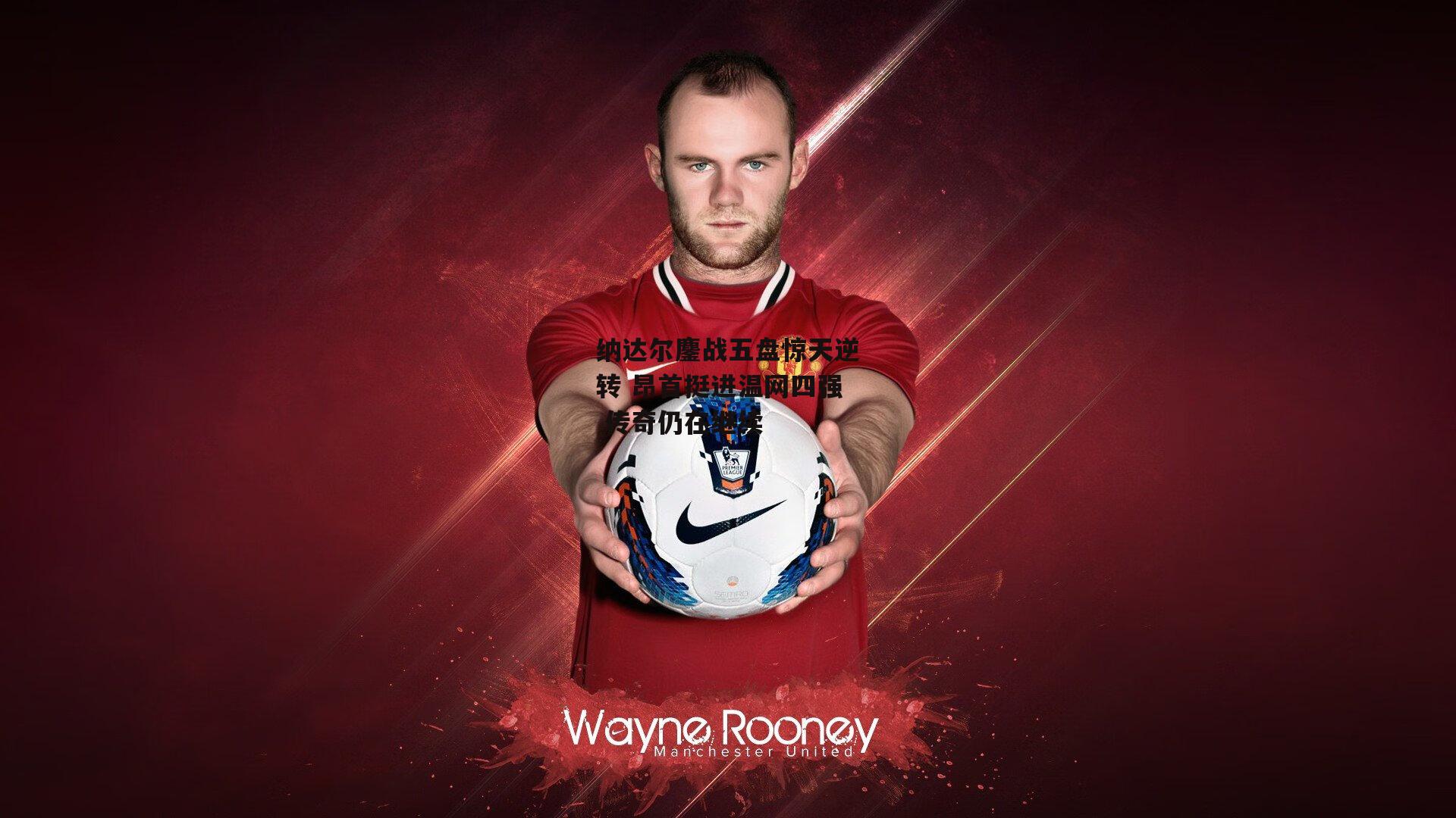 纳达尔鏖战五盘惊天逆转 昂首挺进温网四强 传奇仍在继续