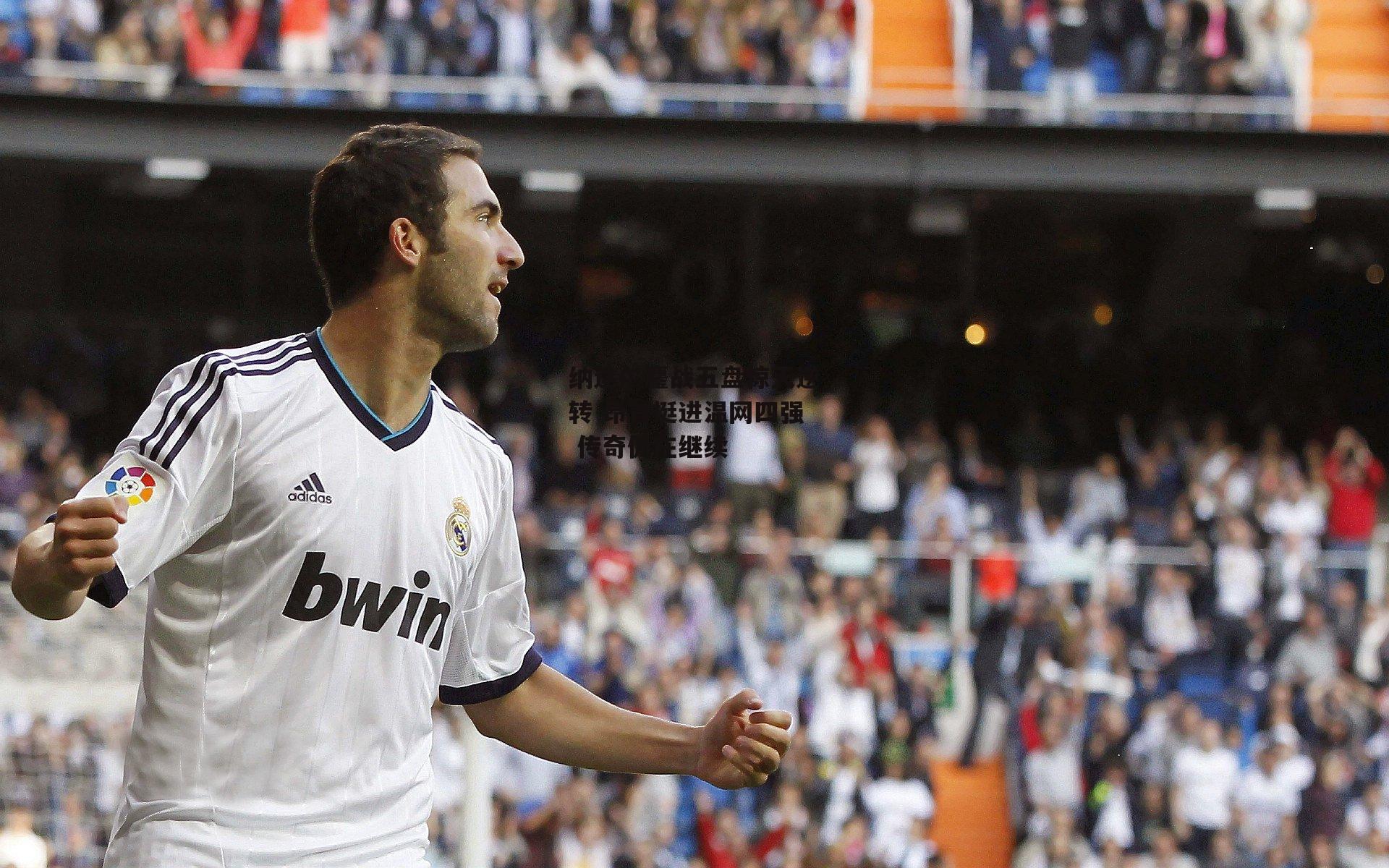 纳达尔鏖战五盘惊天逆转 昂首挺进温网四强 传奇仍在继续